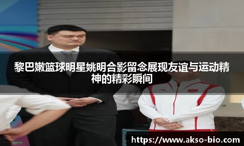 黎巴嫩篮球明星姚明合影留念展现友谊与运动精神的精彩瞬间