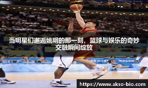 当明星们邂逅姚明的那一刻，篮球与娱乐的奇妙交融瞬间绽放
